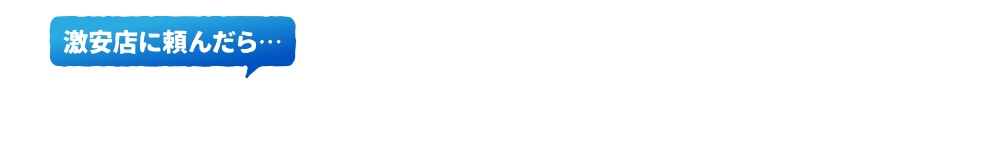 高額な見積もりが!激安店に頼んだら…